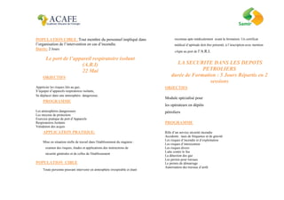 POPULATION CIBLE :Tout membre du personnel impliqué dans
l’organisation de l’intervention en cas d’incendie.
Durée: 2 Jours
Le port de l’appareil respiratoire isolant
(A.R.I)
22 Mai
OBJECTIFS
Apprécier les risques liés au gaz,
S’équiper d’appareils respiratoires isolants,
Se déplacer dans une atmosphère dangereuse.
PROGRAMME
Les atmosphères dangereuses
Les moyens de protection
Exercice pratique de port d’Appareils
Respiratoires Isolants
Validation des acquis
APPLICATION PRATIQUE:
Mise en situation réelle de travail dans l'établissement du stagiaire :
examen des risques, études et applications des instructions de
sécurité générales et de celles de l'établissement
POPULATION CIBLE
Toute personne pouvant intervenir en atmosphère irrespirable et étant
reconnue apte médicalement avant la formation. Un certificat
médical d’aptitude doit être présenté, à l’inscription avec mention
«Apte au port de l’A.R.I.
LA SECURITE DANS LES DEPOTS
PETROLIERS
durée de Formation : 5 Jours Répartis en 2
sessions
OBJECTIFS
Module spécialisé pour
les opérateurs en dépôts
pétroliers
PROGRAMME
Rôle d’un service sécurité incendie
Accidents : taux de fréquence et de gravité
Les risques d’incendie et d’exploitation
Les risques d’intoxication
Les risques divers
Lutte contre le feu
La détection des gaz
Les permis pour travaux
Le permis de démarrage
Autorisation des travaux d’arrêt
 