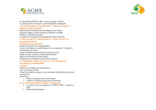 La spécification OHSAS 18001: enjeux, principes, finalités…
La politique Santé et Sécurité : point de départ de la démarche.
3 -La planification et l'amélioration : évaluer les risques et
définir son plan d'actions
Planification de l'identification des dangers et des risques.
Exigences légales et autres exigences à prendre en compte.
Définir les objectifs de progrès.
Formaliser son programme de management Santé et Sécurité.
4- Mise en œuvre et fonctionnement : mettre en œuvre le
programme dans le
management au quotidien
Définir la structure et les responsabilités.
Assurer la formation, la sensibilisation et les compétences. Consulter et
communiquer en interne.
Assurer la maîtrise opérationnelle au poste de travail.
Mettre en place et gérer un système documentaire :
maîtrise des documents et des données.
S'organiser pour répondre à une situation d'urgence.
5- Vérification, action corrective et revue de direction :
surveillance et amélioration
continue
Mesure et surveillance des performances :
créer son tableau de bord.
Traiter les accidents, incidents, non-conformités et déclencher des actions
correctives et
préventives.
 Valider et progresser par l'audit interne.
 Valider et s'améliorer par la revue de direction.
6- La certification OHSAS 18001 : la démarche
 Les points clés de la préparation. L'OHSAS 18001 : un outil à sa
main
 Établir son plan d'action
 