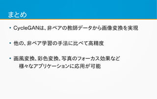 まとめ
●
ＣｙｃｌｅＧＡＮは、非ペアの教師データから画像変換を実現
●
他の、非ペア学習の手法に比べて高精度
●
画風変換、彩色変換、写真のフォーカス効果など
　様々なアプリケーションに応用が可能
 