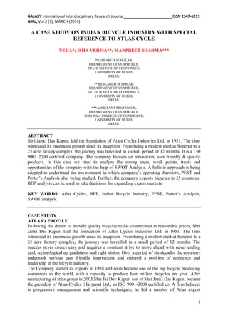 GALAXY International Interdisciplinary Research Journal_______________________ ISSN 2347-6915
GIIRJ, Vol.2 (3), MARCH (2014)
1
A CASE STUDY ON INDIAN BICYCLE INDUSTRY WITH SPECIAL
REFERENCE TO ATLAS CYCLE
NEHA*; ISHA VERMA**; MANPREET SHARMA***
*RESEARCH SCHOLAR,
DEPARTMENT OF COMMERCE,
DELHI SCHOOL OF ECONOMICS,
UNIVERSITY OF DELHI,
DELHI.
** RESEARCH SCHOLAR,
DEPARTMENT OF COMMERCE,
DELHI SCHOOL OF ECONOMICS,
UNIVERSITY OF DELHI,
DELHI.
***ASSISTANT PROFESSOR,
DEPARTMENT OF COMMERCE,
SHRI RAM COLLEGE OF COMMERCE,
UNIVERSITY OF DELHI,
DELHI.
ABSTRACT
Shri Janki Das Kapur, laid the foundation of Atlas Cycles Industries Ltd. in 1951. The time
witnessed its enormous growth since its inception. From being a modest shed at Sonepat to a
25 acre factory complex, the journey was travelled in a small period of 12 months. It is a 150
9001 2000 certified company. The company focuses on innovation, user friendly & quality
products. In this case we tried to analyze the strong areas, weak points, treats and
opportunities of the company with the help of SWOT Analysis. A holistic approach is being
adopted to understand the environment in which company’s operating therefore, PEST and
Porter’s Analysis also being studied. Further, the company exports bicycles in 35 countries.
BEP analysis can be used to take decisions for expanding export markets.
KEY WORDS: Atlas Cycles, BEP, Indian Bicycle Industry, PEST, Porter’s Analysis,
SWOT analysis.
CASE STUDY
ATLAS’s PROFILE
Following the dream to provide quality bicycles to his countrymen at reasonable prices, Shri
Janki Das Kapur, laid the foundation of Atlas Cycles Industries Ltd. in 1951. The time
witnessed its enormous growth since its inception. From being a modest shed at Sonepat to a
25 acre factory complex, the journey was travelled in a small period of 12 months. The
success never comes easy and requires a constant strive to move ahead with never ending
zeal, technological up gradations and right vision. Over a period of six decades the company
undertook various user friendly innovations and enjoyed a position of eminence and
leadership in the bicycle industry.
The Company started its exports in 1958 and soon became one of the top bicycle producing
companies in the world, with a capacity to produce four million bicycles per year. After
restructuring of atlas group in 2003,Shri Jai Dev Kapur, son of Shri Janki Das Kapur, became
the president of Atlas Cycles (Haryana) Ltd., an ISO 9001-2008 certified co. A firm believer
in progressive management and scientific techniques, he led a number of Atlas export
 