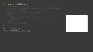 let main = ({DOM}) => { 
const intent$ = DOM.select('input').events('change'); 
const model$ = intent$.map(ev => ev.target.checked) 
.startWith(false); 
const view$ = model$.map(toggled => 
div([ 
input({type: 'checkbox'}), 'Toggle me', 
p(toggled ? 'ON' : 'off') 
])); 
return {DOM: view$}; 
};
Cycle.run(main,	{	
	DOM:	makeDOMDriver('#app')	
});
 