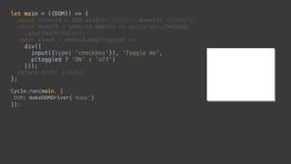 let main = ({DOM}) => { 
const intent$ = DOM.select('input').events('change'); 
const model$ = intent$.map(ev => ev.target.checked) 
.startWith(false); 
const view$ = model$.map(toggled => 
div([ 
input({type: 'checkbox'}), 'Toggle me', 
p(toggled ? 'ON' : 'off') 
])); 
return {DOM: view$}; 
};
Cycle.run(main,	{	
	DOM:	makeDOMDriver('#app')	
});
let main = ({DOM}) => { 
 
 
 
 
 
 
 
 
 
};
Cycle.run(main,	{	
	DOM:	makeDOMDriver('#app')	
});
 