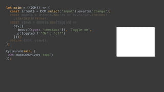 let main = ({DOM}) => { 
const intent$ = DOM.select('input').events('change'); 
const model$ = intent$.map(ev => ev.target.checked) 
.startWith(false); 
const view$ = model$.map(toggled => 
div([ 
input({type: 'checkbox'}), 'Toggle me', 
p(toggled ? 'ON' : 'off') 
])); 
return {DOM: view$}; 
};
Cycle.run(main,	{	
	DOM:	makeDOMDriver('#app')	
});
 
div([ 
input({type: 'checkbox'}), 'Toggle me', 
p(toggled ? 'ON' : 'off') 
])); 
let main = ({DOM}) => { 
 
 
 
 
 
 
 
 
 
};
Cycle.run(main,	{	
	DOM:	makeDOMDriver('#app')	
});
 