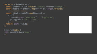 let main = ({DOM}) => { 
const intent$ = DOM.select('input').events('change'); 
const model$ = intent$.map(ev => ev.target.checked) 
.startWith(false); 
const view$ = model$.map(toggled => 
div([ 
input({type: 'checkbox'}), 'Toggle me', 
p(toggled ? 'ON' : 'off') 
])); 
return {DOM: view$}; 
};
Cycle.run(main,	{	
	DOM:	makeDOMDriver('#app')	
});
const intent$ = DOM.select('input').events('change');
const model$ = intent$.map(ev => ev.target.checked) 
 
div([ 
input({type: 'checkbox'}), 'Toggle me', 
p(toggled ? 'ON' : 'off') 
])); 
let main = ({DOM}) => { 
 
 
 
 
 
 
 
 
 
};
Cycle.run(main,	{	
	DOM:	makeDOMDriver('#app')	
});
 