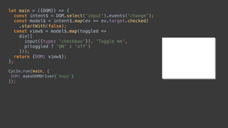 let main = ({DOM}) => { 
const intent$ = DOM.select('input').events('change'); 
const model$ = intent$.map(ev => ev.target.checked) 
.startWith(false); 
const view$ = model$.map(toggled => 
div([ 
input({type: 'checkbox'}), 'Toggle me', 
p(toggled ? 'ON' : 'off') 
])); 
return {DOM: view$}; 
};
Cycle.run(main,	{	
	DOM:	makeDOMDriver('#app')	
});
const intent$ = DOM.select('input').events('change');
const model$ = intent$.map(ev => ev.target.checked) 
 
div([ 
input({type: 'checkbox'}), 'Toggle me', 
p(toggled ? 'ON' : 'off') 
])); 
let main = ({DOM}) => { 
 
 
 
 
 
 
 
 
 
};
Cycle.run(main,	{	
	DOM:	makeDOMDriver('#app')	
});
const view$ = model$.map(toggled => 
 
 
 
 
return {DOM: view$};
 