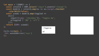let main = ({DOM}) => { 
const intent$ = DOM.select('input').events('change'); 
const model$ = intent$.map(ev => ev.target.checked) 
.startWith(false); 
const view$ = model$.map(toggled => 
div([ 
input({type: 'checkbox'}), 'Toggle me', 
p(toggled ? 'ON' : 'off') 
])); 
return {DOM: view$}; 
};
Cycle.run(main,	{	
	DOM:	makeDOMDriver('#app')	
});
const intent$ = DOM.select('input').events('change');
const model$ = intent$.map(ev => ev.target.checked) 
 
div([ 
input({type: 'checkbox'}), 'Toggle me', 
p(toggled ? 'ON' : 'off') 
])); 
let main = ({DOM}) => { 
 
 
 
 
 
 
 
 
 
};
Cycle.run(main,	{	
	DOM:	makeDOMDriver('#app')	
});
.startWith(false);
const view$ = model$.map(toggled => 
 
 
 
 
return {DOM: view$};
 