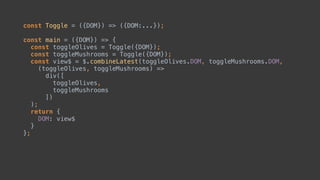 const Toggle = ({DOM}) => ({DOM:...});
const main = ({DOM}) => { 
const toggleOlives = Toggle({DOM}); 
const toggleMushrooms = Toggle({DOM});
const view$ = $.combineLatest(toggleOlives.DOM, toggleMushrooms.DOM,
(toggleOlives, toggleMushrooms) => 
div([ 
toggleOlives, 
toggleMushrooms 
]) 
);
 
 
 
};
 