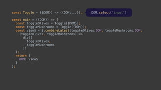 const Toggle = ({DOM}) => ({DOM:...});
const main = ({DOM}) => { 
const toggleOlives = Toggle({DOM}); 
const toggleMushrooms = Toggle({DOM});
const view$ = $.combineLatest(toggleOlives.DOM, toggleMushrooms.DOM,
(toggleOlives, toggleMushrooms) => 
div([ 
toggleOlives, 
toggleMushrooms 
]) 
);
return { 
DOM: view$ 
} 
};
 