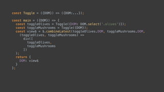 DOM.select('input')const Toggle = ({DOM}) => ({DOM:...});
const main = ({DOM}) => { 
const toggleOlives = Toggle({DOM}); 
const toggleMushrooms = Toggle({DOM});
const view$ = $.combineLatest(toggleOlives.DOM, toggleMushrooms.DOM,
(toggleOlives, toggleMushrooms) => 
div([ 
toggleOlives, 
toggleMushrooms 
]) 
);
return { 
DOM: view$ 
} 
};
 