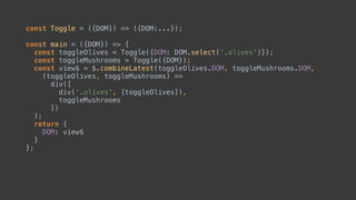 const Toggle = ({DOM}) => ({DOM:...});
const main = ({DOM}) => { 
const toggleOlives = Toggle({DOM: DOM.select('.olives')}); 
const toggleMushrooms = Toggle({DOM});
const view$ = $.combineLatest(toggleOlives.DOM, toggleMushrooms.DOM,
(toggleOlives, toggleMushrooms) => 
div([ 
toggleOlives, 
toggleMushrooms 
]) 
);
return { 
DOM: view$ 
} 
};
 