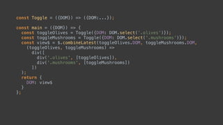 const Toggle = ({DOM}) => ({DOM:...});
const main = ({DOM}) => { 
const toggleOlives = Toggle({DOM: DOM.select('.olives')}); 
const toggleMushrooms = Toggle({DOM});
const view$ = $.combineLatest(toggleOlives.DOM, toggleMushrooms.DOM,
(toggleOlives, toggleMushrooms) => 
div([ 
div('.olives', [toggleOlives]), 
toggleMushrooms 
]) 
);
return { 
DOM: view$ 
} 
};
 