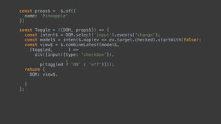 const Toggle = ({DOM, }) => { 
const intent$ = DOM.select('input').events('change'); 
const model$ = intent$.map(ev => ev.target.checked).startWith(false); 
const view$ = $.combineLatest(model$, 
(toggled, ) => 
div([input({type: 'checkbox'}), 
, 
p(toggled ? 'ON' : 'off')])); 
return { 
DOM: view$,  
 
} 
};
const props$ = $.of({ 
name: 'Pineapple' 
})
 