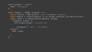 const Toggle = ({DOM, props$}) => { 
const intent$ = DOM.select('input').events('change'); 
const model$ = intent$.map(ev => ev.target.checked).startWith(false); 
const view$ = $.combineLatest(model$, props$, 
(toggled, ) => 
div([input({type: 'checkbox'}), 
, 
p(toggled ? 'ON' : 'off')])); 
return { 
DOM: view$,  
 
} 
};
const props$ = $.of({ 
name: 'Pineapple' 
})
 