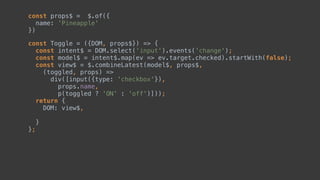 const Toggle = ({DOM, props$}) => { 
const intent$ = DOM.select('input').events('change'); 
const model$ = intent$.map(ev => ev.target.checked).startWith(false); 
const view$ = $.combineLatest(model$, props$, 
(toggled, props) => 
div([input({type: 'checkbox'}), 
, 
p(toggled ? 'ON' : 'off')])); 
return { 
DOM: view$,  
 
} 
};
const props$ = $.of({ 
name: 'Pineapple' 
})
 