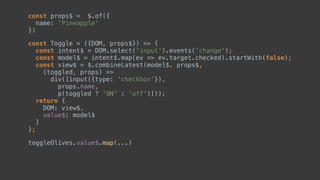 const Toggle = ({DOM, props$}) => { 
const intent$ = DOM.select('input').events('change'); 
const model$ = intent$.map(ev => ev.target.checked).startWith(false); 
const view$ = $.combineLatest(model$, props$, 
(toggled, props) => 
div([input({type: 'checkbox'}), 
props.name, 
p(toggled ? 'ON' : 'off')])); 
return { 
DOM: view$,  
value$: model$
} 
};
const props$ = $.of({ 
name: 'Pineapple' 
})
 