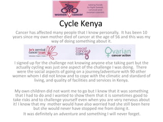 Cycle Kenya
 Cancer has affected many people that I know personally. It has been 10
years since my own mother died of cancer at the age of 56 and this was my
                    way of doing something about it.



 I signed up for the challenge not knowing anyone else taking part but the
   actually cycling was just one aspect of the challenge I was doing. There
   were the social aspects of going on a journey/adventure with 90 other
women whom I did not know and to cope with the climatic and standard of
             living, and quality of facilities and services in Kenya.

 My own children did not want me to go but I knew that it was something
  that I had to do and I wanted to show them that it is sometimes good to
take risks and to challenge yourself even when you are very nervous about
it! I know that my mother would have also worried had she still been here
             but she would never have stopped me from doing it.
       It was definitely an adventure and something I will never forget.
 