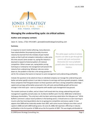 July 20, 2008




Managing the underwriting cycle: six critical actions
Author and company contact:

Jason A. Jones, (732) 476-6387; jjones@JonesStrategyConsulting.com

Summary

In response to recent market softening, many observers
have asked whether the property/casualty insurance
industry has learned from the mistakes of past market           This white paper outlines 6 actions
cycles so that it will not compete irrationally or under-price insurers can take to get through the
this time around. Some answer no, saying the industry is          current soft cycle and position
doomed to repeat its historical pattern of irrational             themselves for more profitable
competition. Others answer yes, saying better pricing          growth when the market eventually
techniques or enterprise risk management will prevent the                    hardens.
industry from underpricing. Whatever side one comes
down on, the problem is that this is the wrong question to
ask for the company that wants to improve its cycle management and underwriting profitability.

Instead, the questions to be asked are how an individual company can manage the underwriting cycle
better and what specific actions it can take to improve its earnings and future growth prospects. Indeed,
those companies that find good answers to these questions will have a strong competitive advantage –
capital and earnings will be better preserved in the soft cycle and profitable growth will be even
stronger in the hard cycle – even as companies with weaker cycle management lose ground.

The market continues to soften, and as it does it will reveal who has strong underwriting and cycle
management capability and who does not. As Warren Buffett said in his Feb. 2008 letter to Berkshire
Hathaway shareholders, “You only learn who has been swimming naked when the tide goes out.” While
Buffett’s comment is about recent problems in the banking sector, it should serve as a stern warning to
insurers who face looming problems due to on-going price competition and excess capital. It now
appears that 2008 will be materially weaker than 2007, with some insurers failing to earn their cost of
capital in 2008 and with 2009 looking worse. On June 24, 2008, ISO reported a 49% drop in industry
profitability in the first quarter of 2008 versus the first quarter of 2007. This was largely attributable to

© 2008 Jones Strategy Consulting, Inc.                                                                Page 1
 