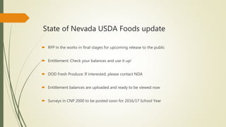 State of Nevada USDA Foods update
 RFP in the works-in final stages for upcoming release to the public
 Entitlement: Check your balances and use it up!
 DOD Fresh Produce: If interested, please contact NDA
 Entitlement balances are uploaded and ready to be viewed now
 Surveys in CNP 2000 to be posted soon for 2016/17 School Year
 