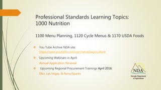 Professional Standards Learning Topics:
1000 Nutrition
1100 Menu Planning, 1120 Cycle Menus & 1170 USDA Foods
 You Tube Archive NDA site:
 Upcoming Webinars in April:
Annual Application Renewal
 Upcoming Regional Procurement Trainings April 2016:
Elko, Las Vegas, & Reno/Sparks
https://www.youtube.com/user/nevadaagriculture
 