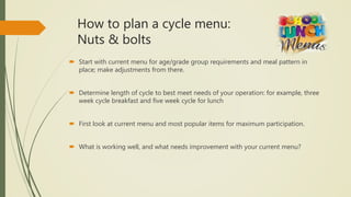 How to plan a cycle menu:
Nuts & bolts
 Start with current menu for age/grade group requirements and meal pattern in
place; make adjustments from there.
 Determine length of cycle to best meet needs of your operation: for example, three
week cycle breakfast and five week cycle for lunch
 First look at current menu and most popular items for maximum participation.
 What is working well, and what needs improvement with your current menu?
 