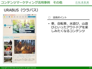 Copyright (c) 2015 Bike Startup & Co. All rights reserved.
URABUS（ウラバス）
12
コンテンツマーケティング活用事例 その他
□ 活用ポイント
• 車、自転車、水遊び、山遊
びといったアウトドアを楽
しみたくなるコンテンツ
 
