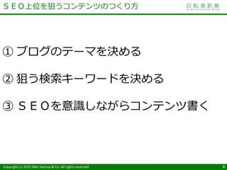 Copyright (c) 2015 Bike Startup & Co. All rights reserved. 8
① ブログのテーマを決める
② 狙う検索キーワードを決める
③ ＳＥＯを意識しながらコンテンツ書く
ＳＥＯ上位を狙うコンテンツのつくり方
 