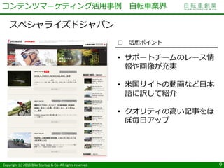 Copyright (c) 2015 Bike Startup & Co. All rights reserved.
スペシャライズドジャパン
9
コンテンツマーケティング活用事例 自転車業界
□ 活用ポイント
• サポートチームのレース情
報や画像が充実
• 米国サイトの動画など日本
語に訳して紹介
• クオリティの高い記事をほ
ぼ毎日アップ
 