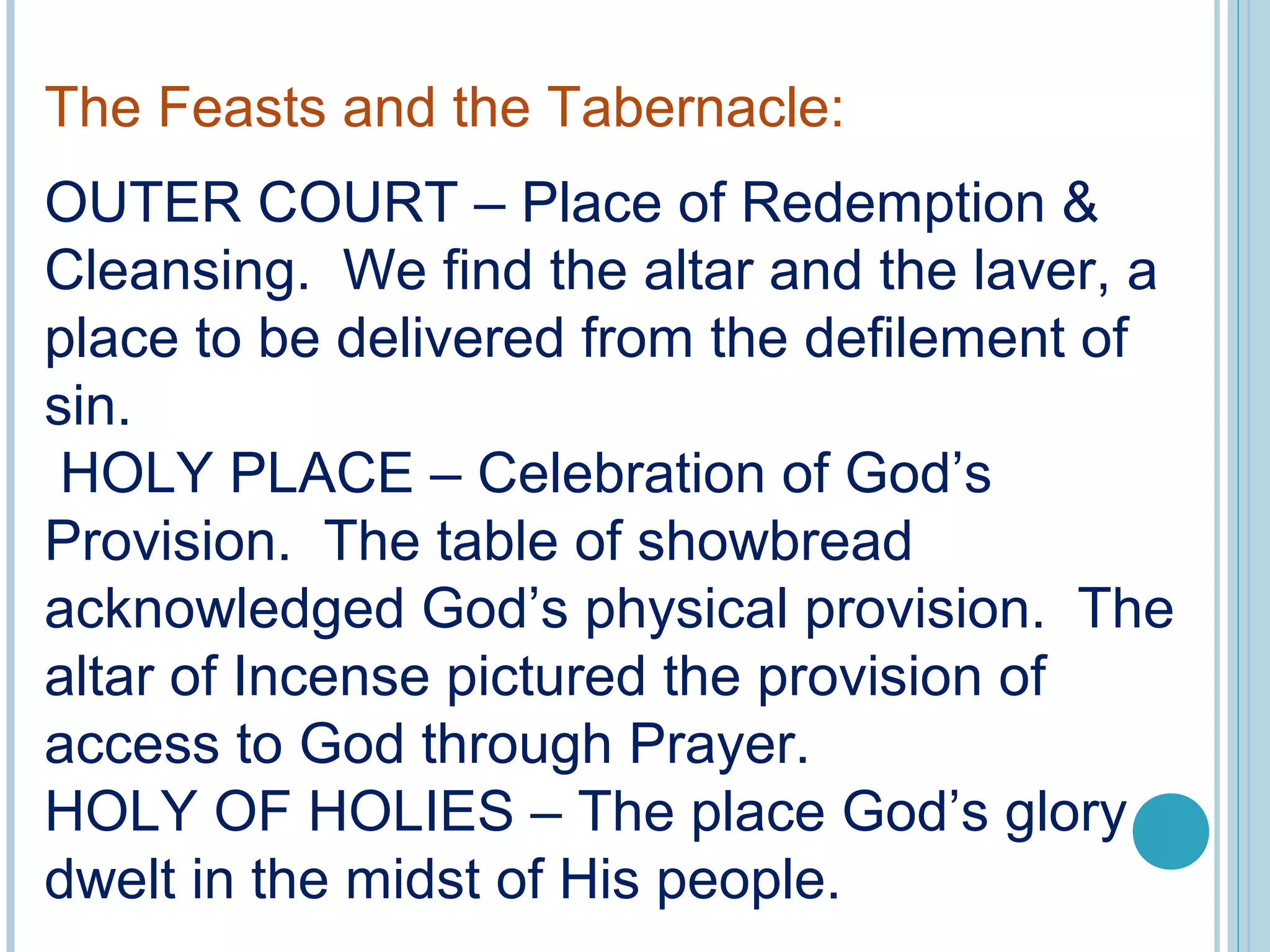 The Feasts and the Tabernacle:
OUTER COURT – Place of Redemption &
Cleansing. We find the altar and the laver, a
place to be delivered from the defilement of
sin.
HOLY PLACE – Celebration of God’s
Provision. The table of showbread
acknowledged God’s physical provision. The
altar of Incense pictured the provision of
access to God through Prayer.
HOLY OF HOLIES – The place God’s glory
dwelt in the midst of His people.
 
