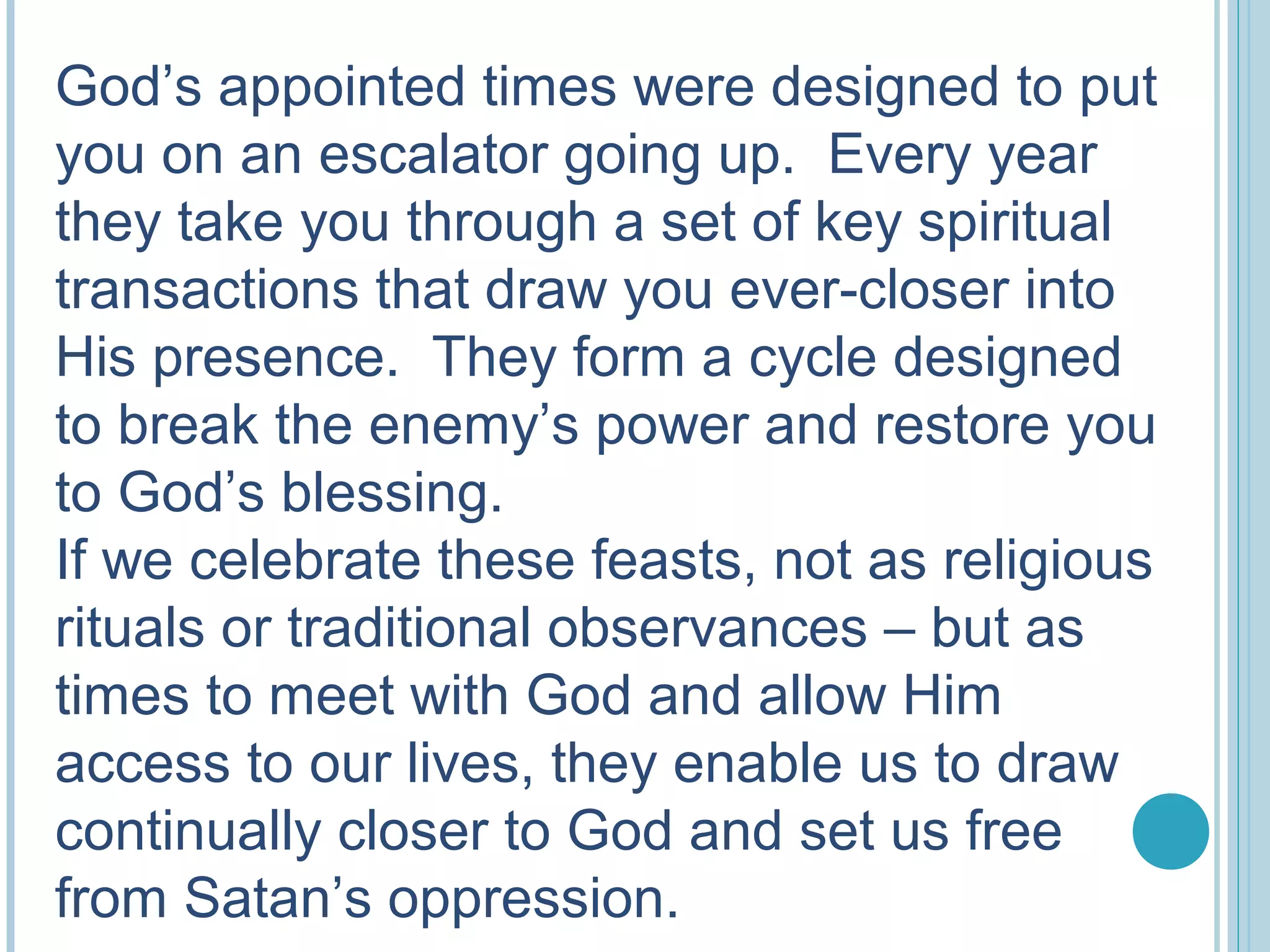 God’s appointed times were designed to put
you on an escalator going up. Every year
they take you through a set of key spiritual
transactions that draw you ever-closer into
His presence. They form a cycle designed
to break the enemy’s power and restore you
to God’s blessing.
If we celebrate these feasts, not as religious
rituals or traditional observances – but as
times to meet with God and allow Him
access to our lives, they enable us to draw
continually closer to God and set us free
from Satan’s oppression.
 