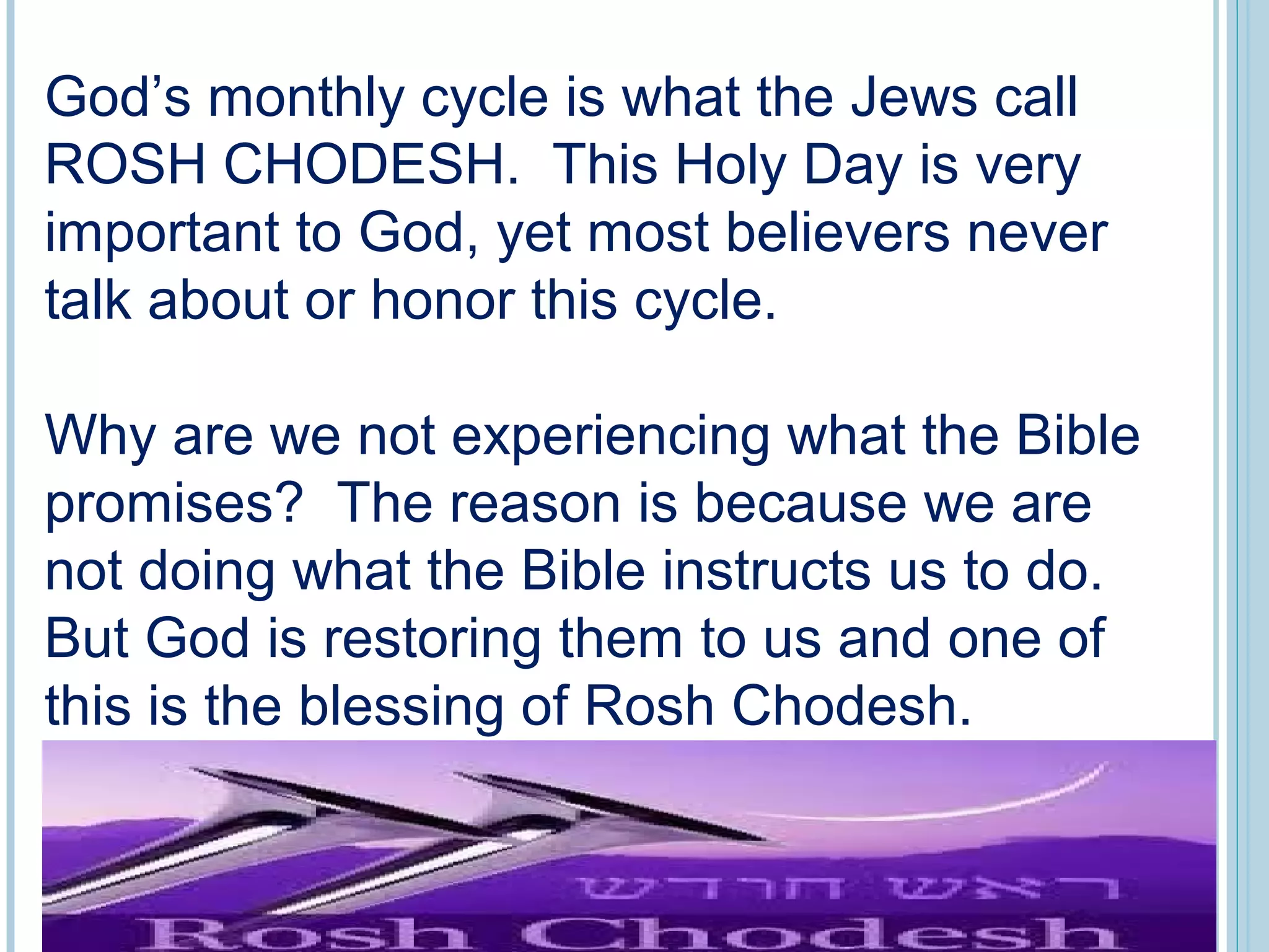 God’s monthly cycle is what the Jews call
ROSH CHODESH. This Holy Day is very
important to God, yet most believers never
talk about or honor this cycle.
Why are we not experiencing what the Bible
promises? The reason is because we are
not doing what the Bible instructs us to do.
But God is restoring them to us and one of
this is the blessing of Rosh Chodesh.
 