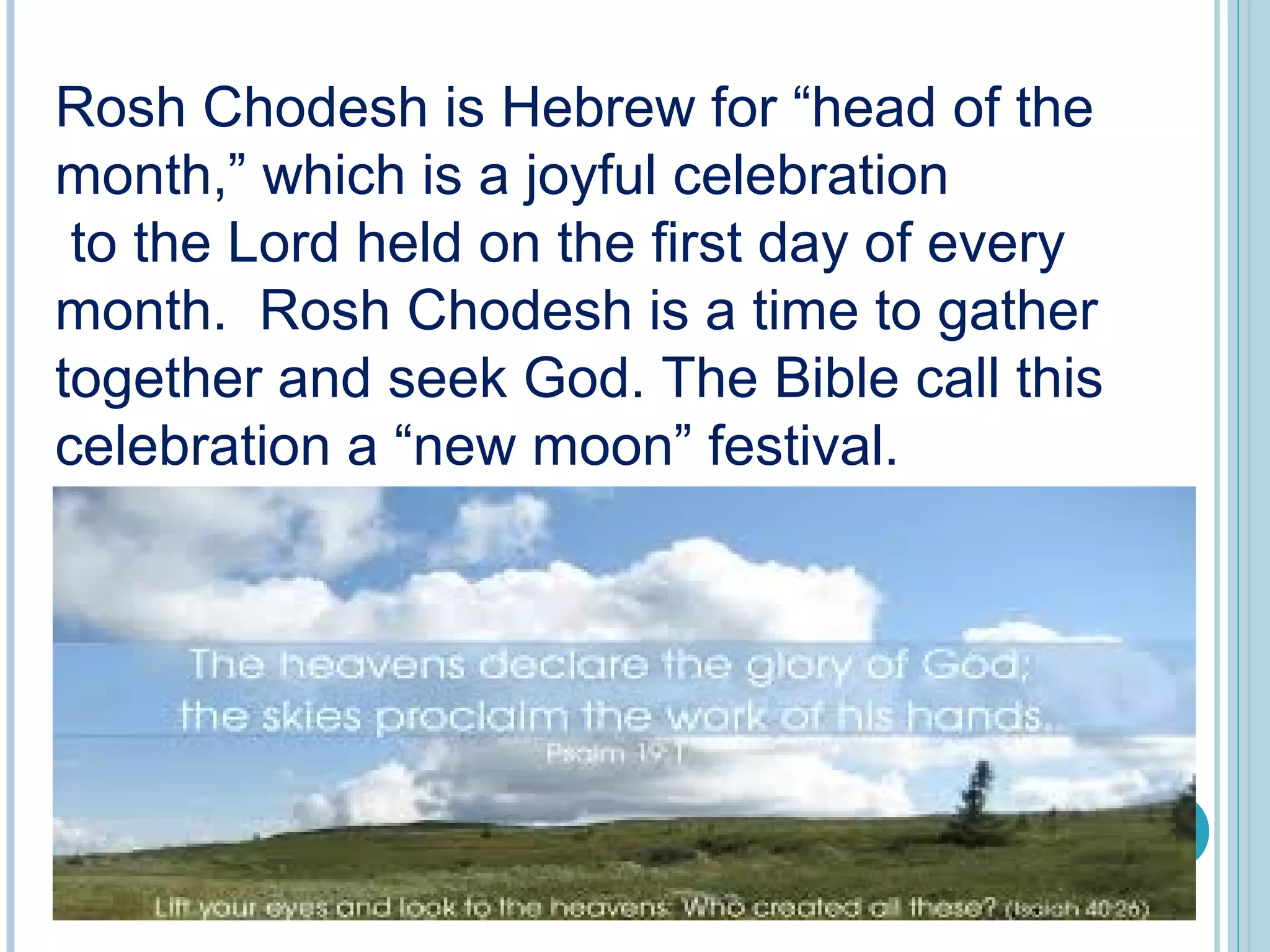 Rosh Chodesh is Hebrew for “head of the
month,” which is a joyful celebration
to the Lord held on the first day of every
month. Rosh Chodesh is a time to gather
together and seek God. The Bible call this
celebration a “new moon” festival.
 