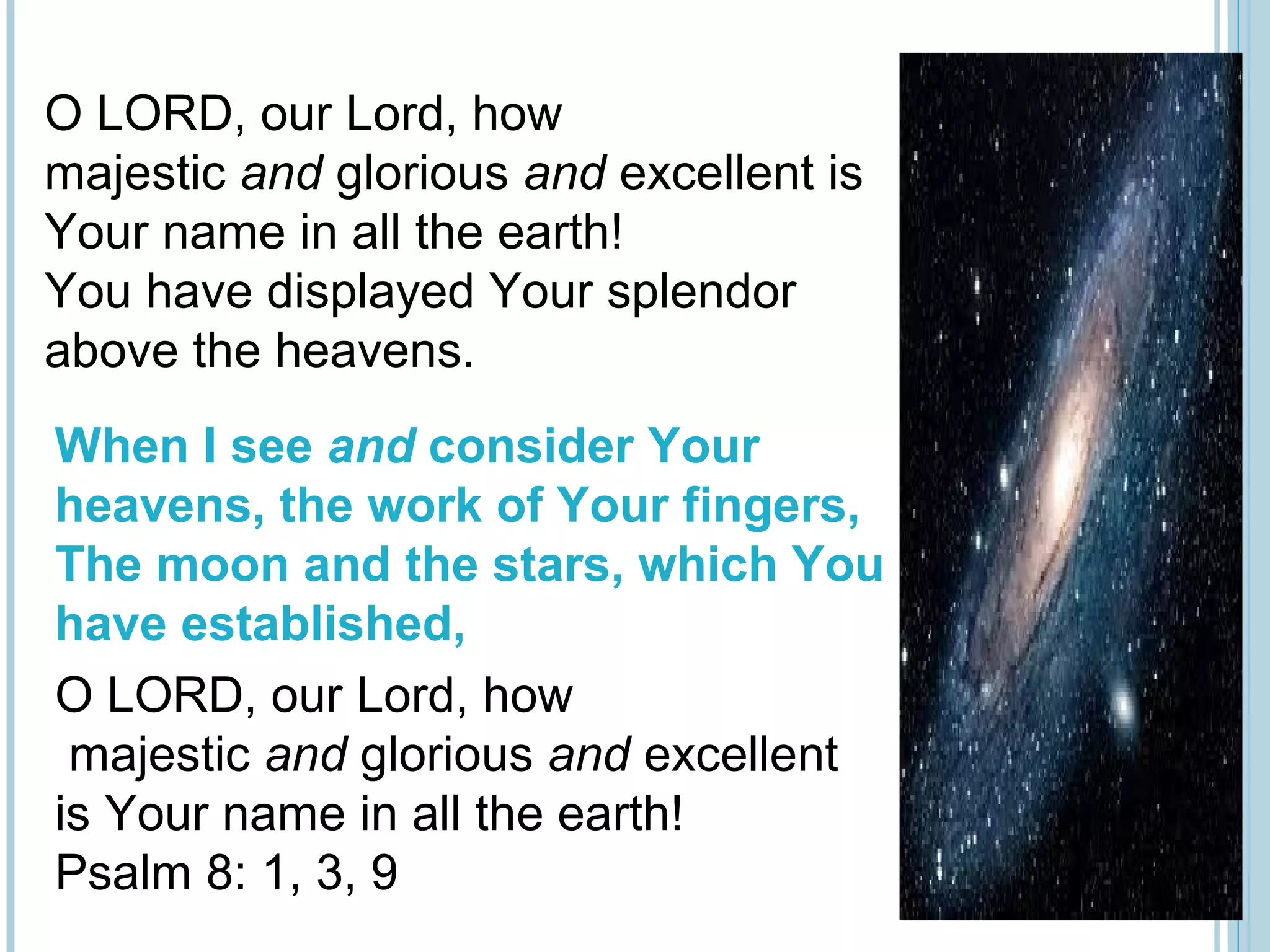 O LORD, our Lord, how
majestic and glorious and excellent is
Your name in all the earth!
You have displayed Your splendor
above the heavens.
When I see and consider Your
heavens, the work of Your fingers,
The moon and the stars, which You
have established,
O LORD, our Lord, how
majestic and glorious and excellent
is Your name in all the earth!
Psalm 8: 1, 3, 9
 