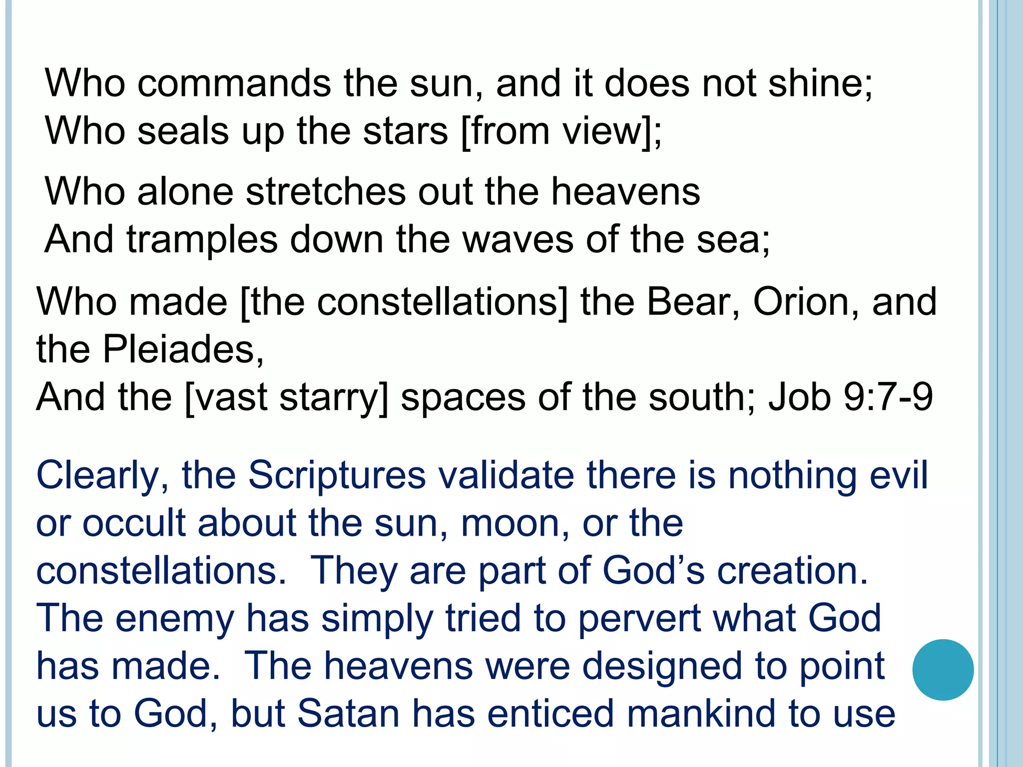 Who alone stretches out the heavens
And tramples down the waves of the sea;
Who made [the constellations] the Bear, Orion, and
the Pleiades,
And the [vast starry] spaces of the south; Job 9:7-9
Clearly, the Scriptures validate there is nothing evil
or occult about the sun, moon, or the
constellations. They are part of God’s creation.
The enemy has simply tried to pervert what God
has made. The heavens were designed to point
us to God, but Satan has enticed mankind to use
Who commands the sun, and it does not shine;
Who seals up the stars [from view];
 