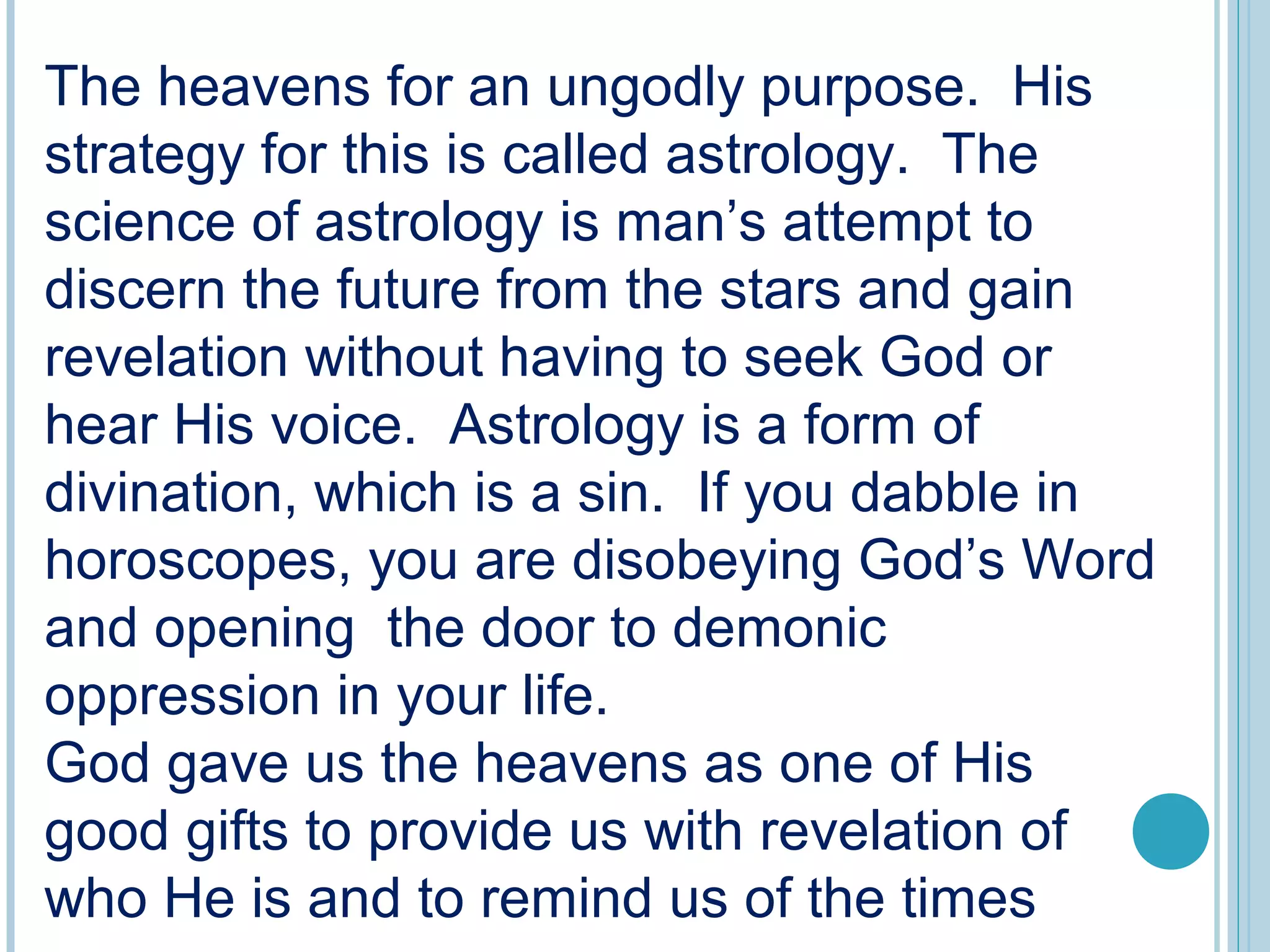 The heavens for an ungodly purpose. His
strategy for this is called astrology. The
science of astrology is man’s attempt to
discern the future from the stars and gain
revelation without having to seek God or
hear His voice. Astrology is a form of
divination, which is a sin. If you dabble in
horoscopes, you are disobeying God’s Word
and opening the door to demonic
oppression in your life.
God gave us the heavens as one of His
good gifts to provide us with revelation of
who He is and to remind us of the times
 
