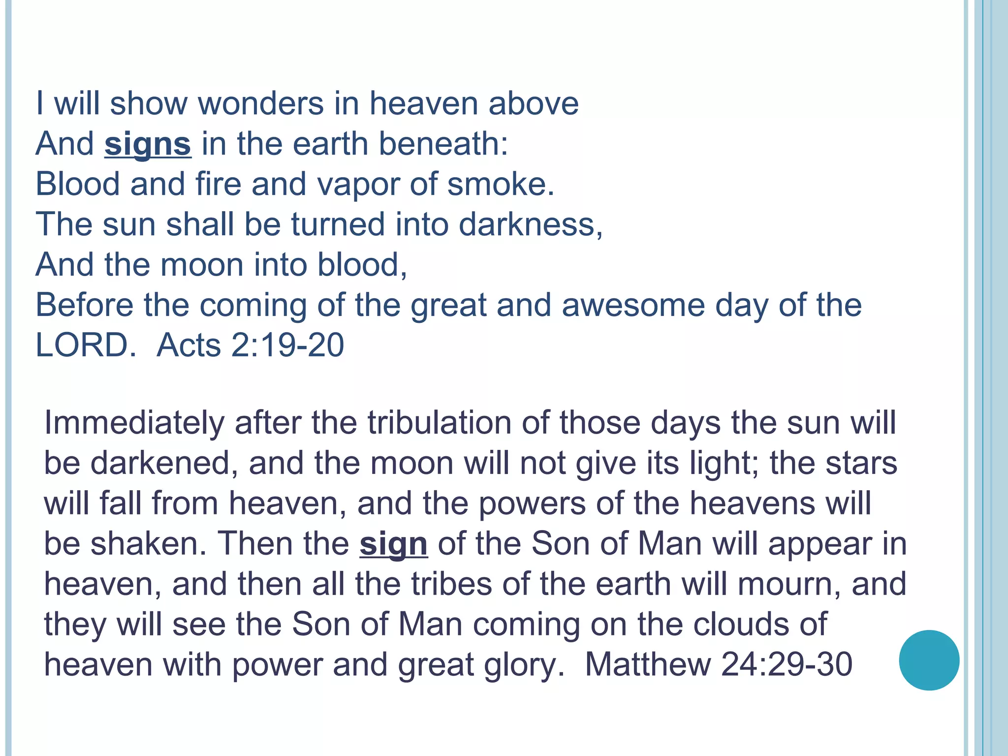 I will show wonders in heaven above
And signs in the earth beneath:
Blood and fire and vapor of smoke.
The sun shall be turned into darkness,
And the moon into blood,
Before the coming of the great and awesome day of the
LORD. Acts 2:19-20
Immediately after the tribulation of those days the sun will
be darkened, and the moon will not give its light; the stars
will fall from heaven, and the powers of the heavens will
be shaken. Then the sign of the Son of Man will appear in
heaven, and then all the tribes of the earth will mourn, and
they will see the Son of Man coming on the clouds of
heaven with power and great glory. Matthew 24:29-30
 