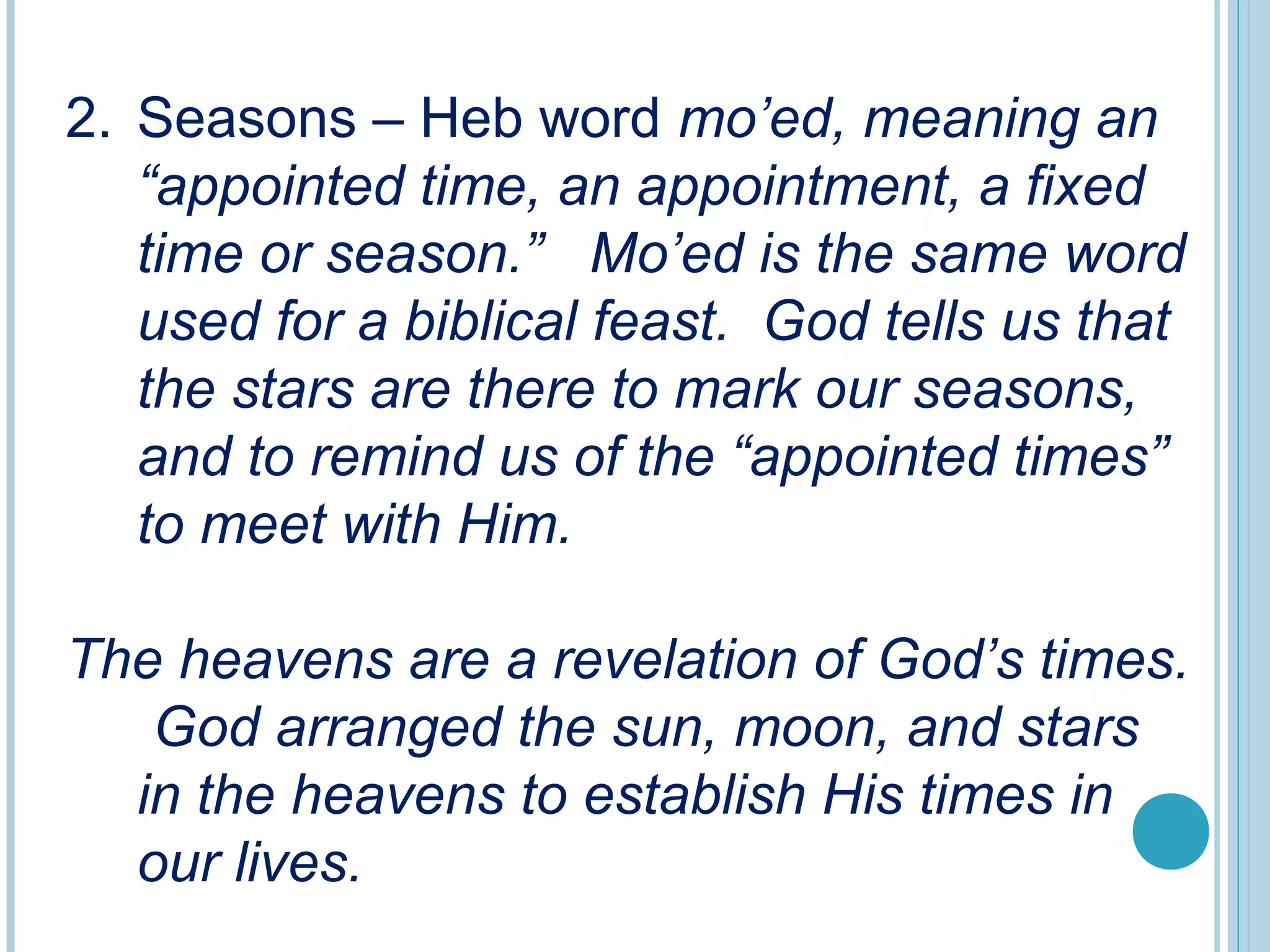 2. Seasons – Heb word mo’ed, meaning an
“appointed time, an appointment, a fixed
time or season.” Mo’ed is the same word
used for a biblical feast. God tells us that
the stars are there to mark our seasons,
and to remind us of the “appointed times”
to meet with Him.
The heavens are a revelation of God’s times.
God arranged the sun, moon, and stars
in the heavens to establish His times in
our lives.
 