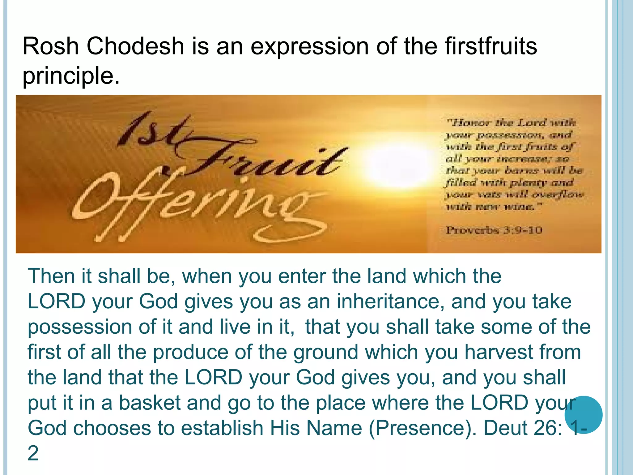 Rosh Chodesh is an expression of the firstfruits
principle.
Then it shall be, when you enter the land which the
LORD your God gives you as an inheritance, and you take
possession of it and live in it,  
that you shall take some of the
first of all the produce of the ground which you harvest from
the land that the LORD your God gives you, and you shall
put it in a basket and go to the place where the LORD your
God chooses to establish His Name (Presence). Deut 26: 1-
2
 