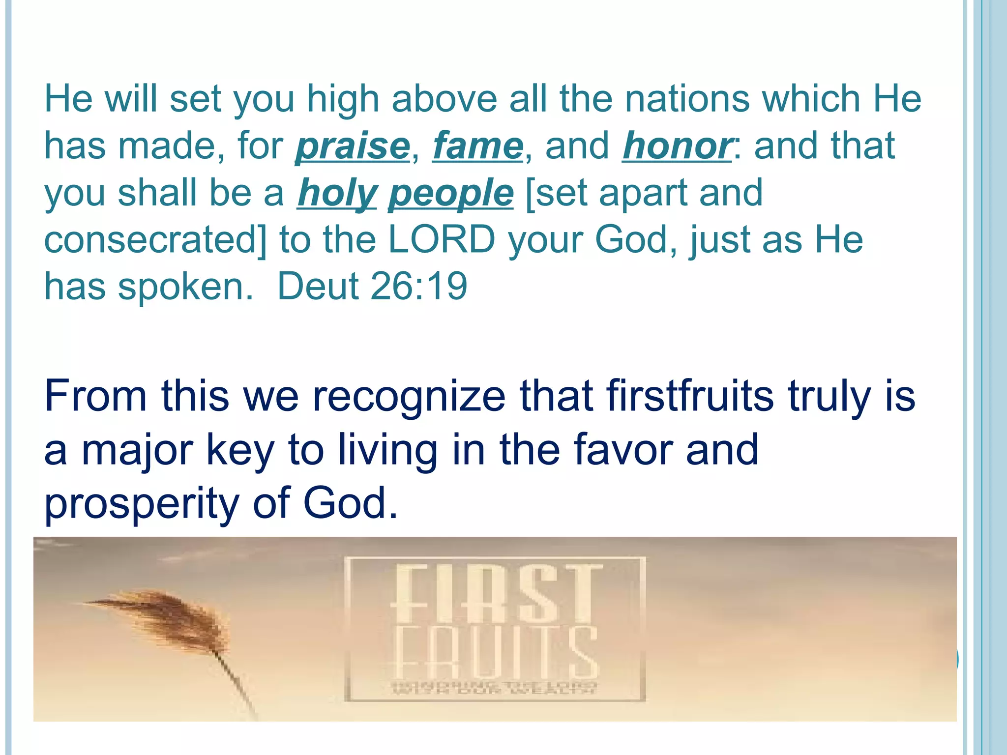 He will set you high above all the nations which He
has made, for praise, fame, and honor: and that
you shall be a holy people [set apart and
consecrated] to the LORD your God, just as He
has spoken. Deut 26:19
From this we recognize that firstfruits truly is
a major key to living in the favor and
prosperity of God.
 