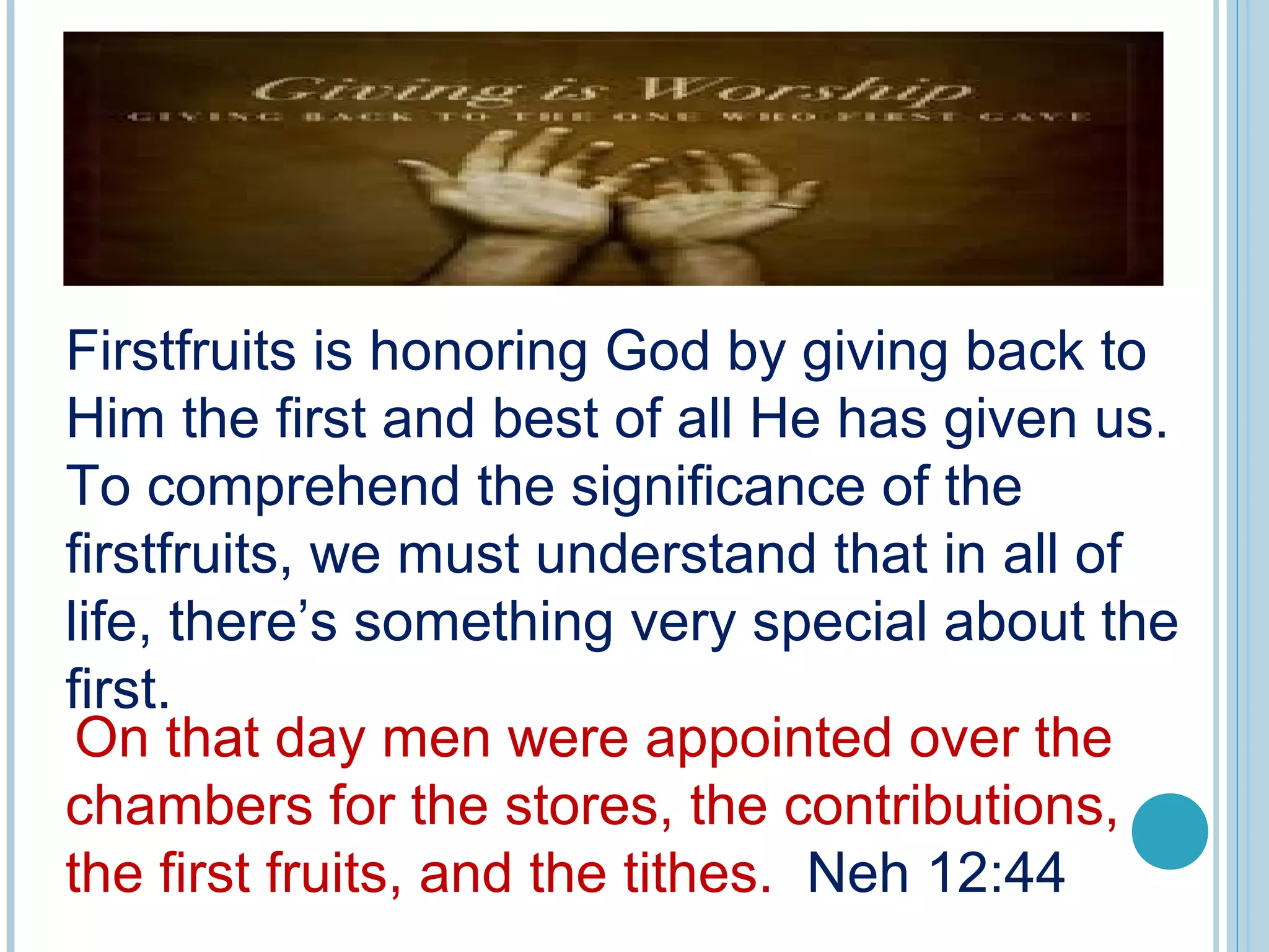 Firstfruits is honoring God by giving back to
Him the first and best of all He has given us.
To comprehend the significance of the
firstfruits, we must understand that in all of
life, there’s something very special about the
first.
 
On that day men were appointed over the
chambers for the stores, the contributions,
the first fruits, and the tithes. Neh 12:44
 