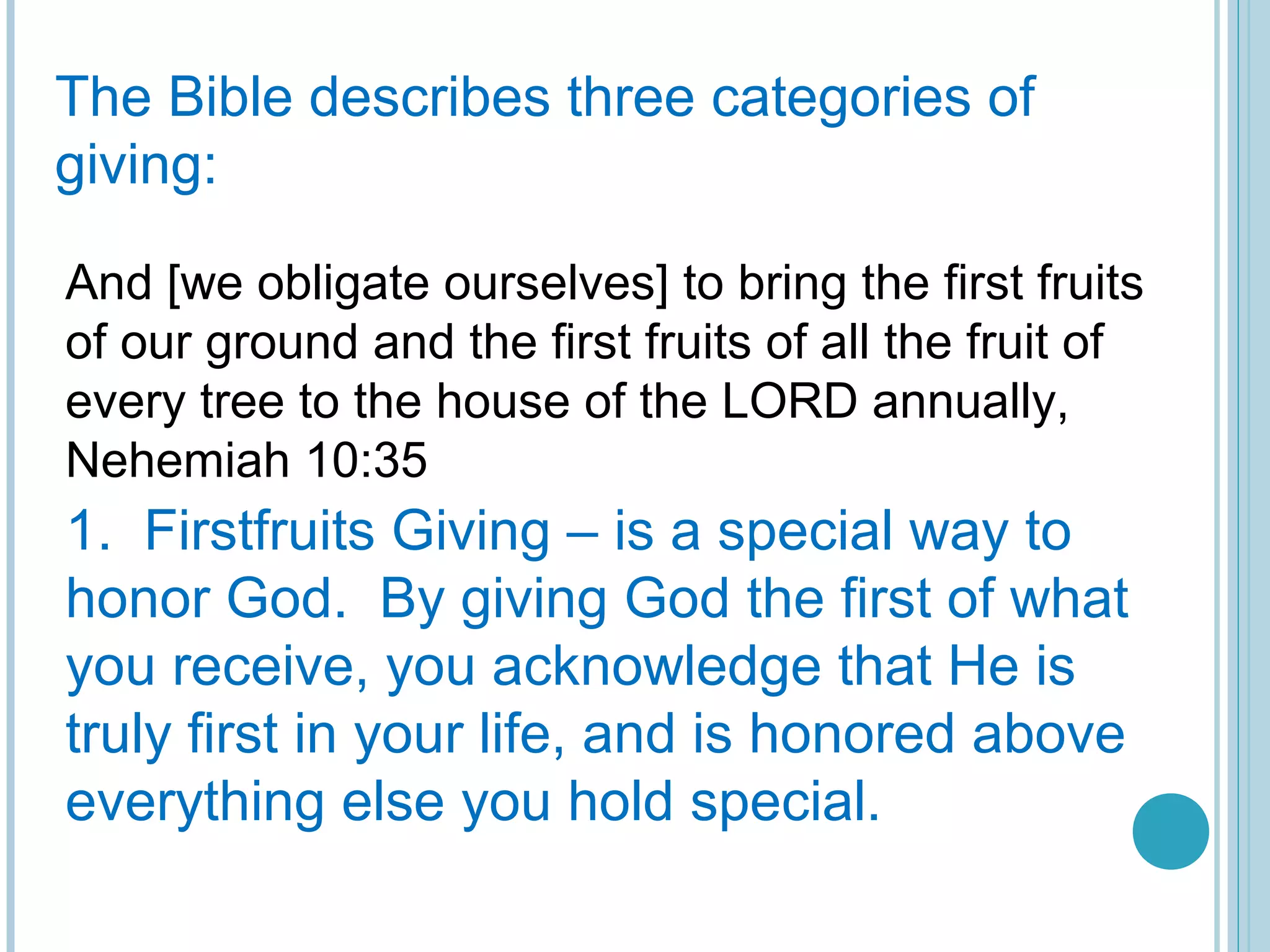 The Bible describes three categories of
giving:
And [we obligate ourselves] to bring the first fruits
of our ground and the first fruits of all the fruit of
every tree to the house of the LORD annually,
Nehemiah 10:35
1. Firstfruits Giving – is a special way to
honor God. By giving God the first of what
you receive, you acknowledge that He is
truly first in your life, and is honored above
everything else you hold special.
 