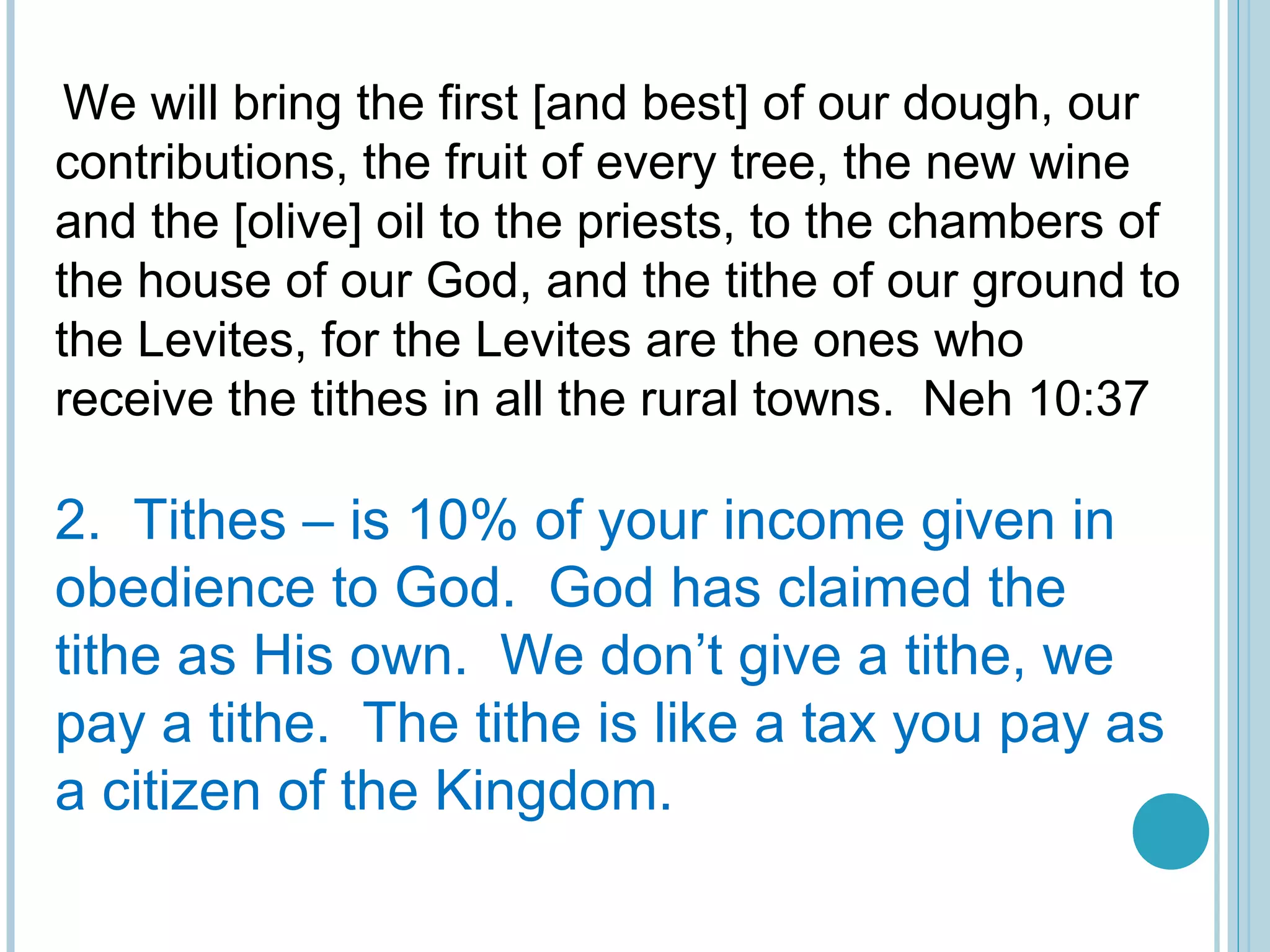  
We will bring the first [and best] of our dough, our
contributions, the fruit of every tree, the new wine
and the [olive] oil to the priests, to the chambers of
the house of our God, and the tithe of our ground to
the Levites, for the Levites are the ones who
receive the tithes in all the rural towns. Neh 10:37
2. Tithes – is 10% of your income given in
obedience to God. God has claimed the
tithe as His own. We don’t give a tithe, we
pay a tithe. The tithe is like a tax you pay as
a citizen of the Kingdom.
 