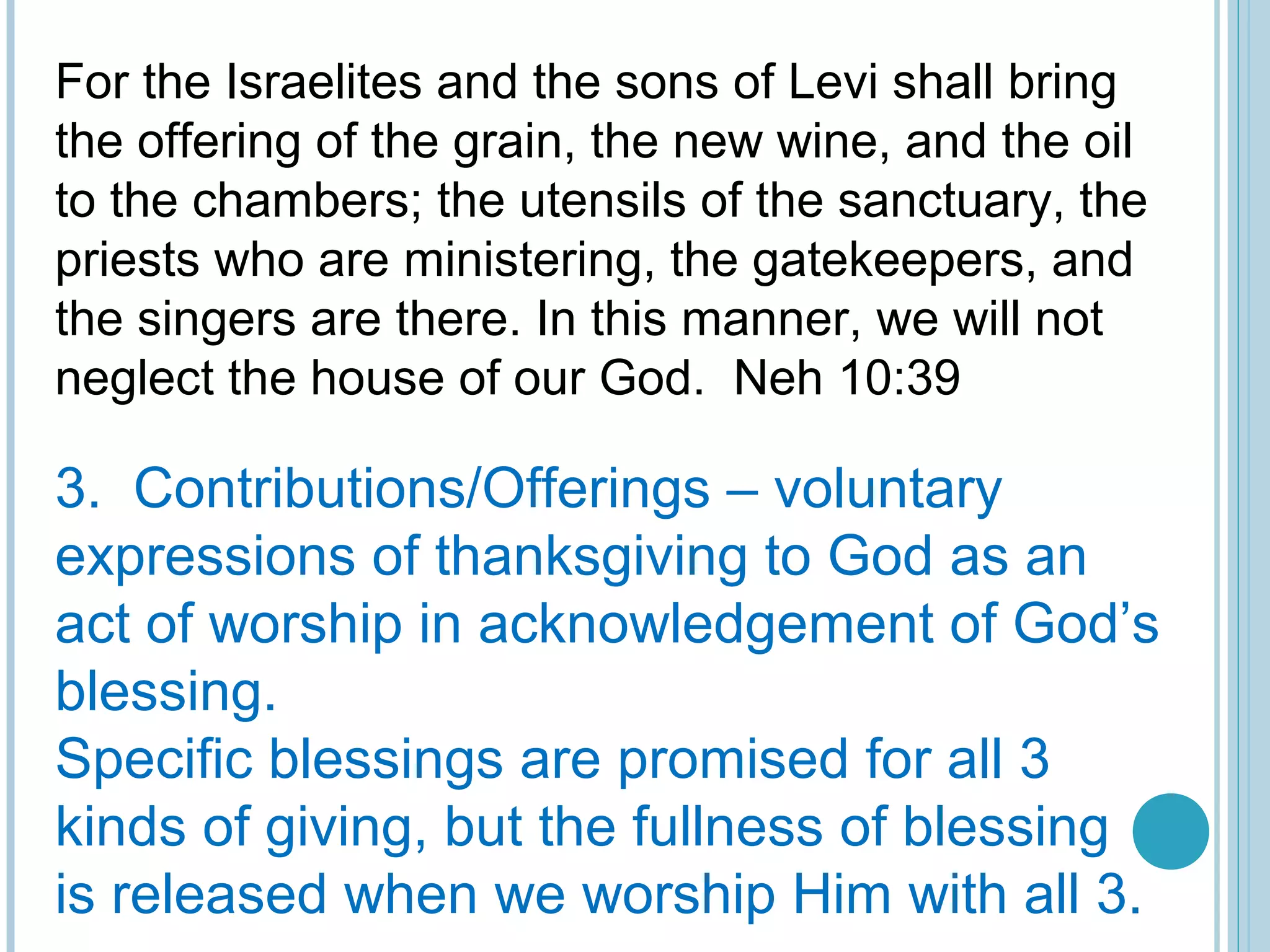 For the Israelites and the sons of Levi shall bring
the offering of the grain, the new wine, and the oil
to the chambers; the utensils of the sanctuary, the
priests who are ministering, the gatekeepers, and
the singers are there. In this manner, we will not
neglect the house of our God. Neh 10:39
3. Contributions/Offerings – voluntary
expressions of thanksgiving to God as an
act of worship in acknowledgement of God’s
blessing.
Specific blessings are promised for all 3
kinds of giving, but the fullness of blessing
is released when we worship Him with all 3.
 