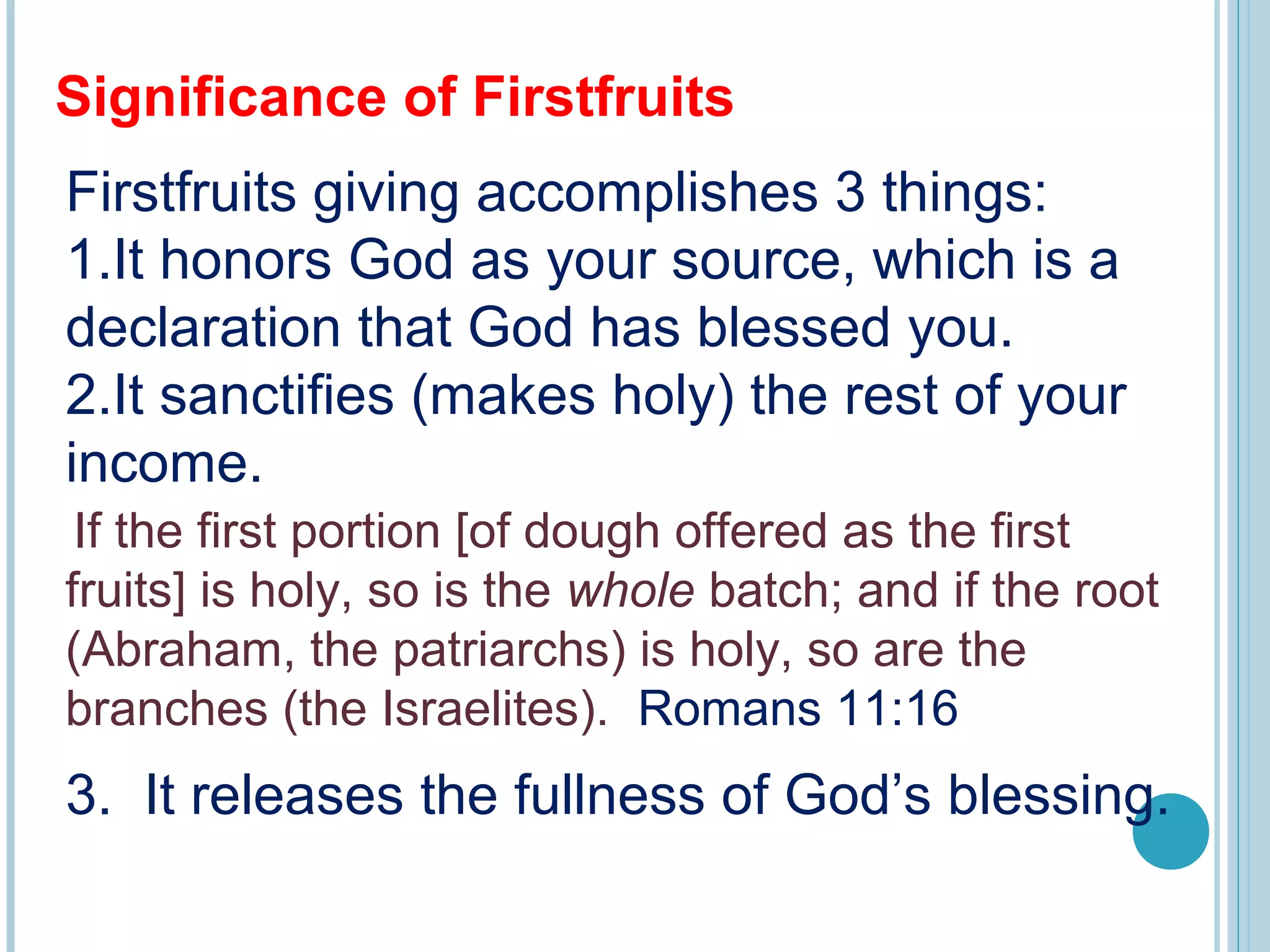 Significance of Firstfruits
Firstfruits giving accomplishes 3 things:
1.It honors God as your source, which is a
declaration that God has blessed you.
2.It sanctifies (makes holy) the rest of your
income.
 
If the first portion [of dough offered as the first
fruits] is holy, so is the whole batch; and if the root
(Abraham, the patriarchs) is holy, so are the
branches (the Israelites). Romans 11:16
3. It releases the fullness of God’s blessing.
 