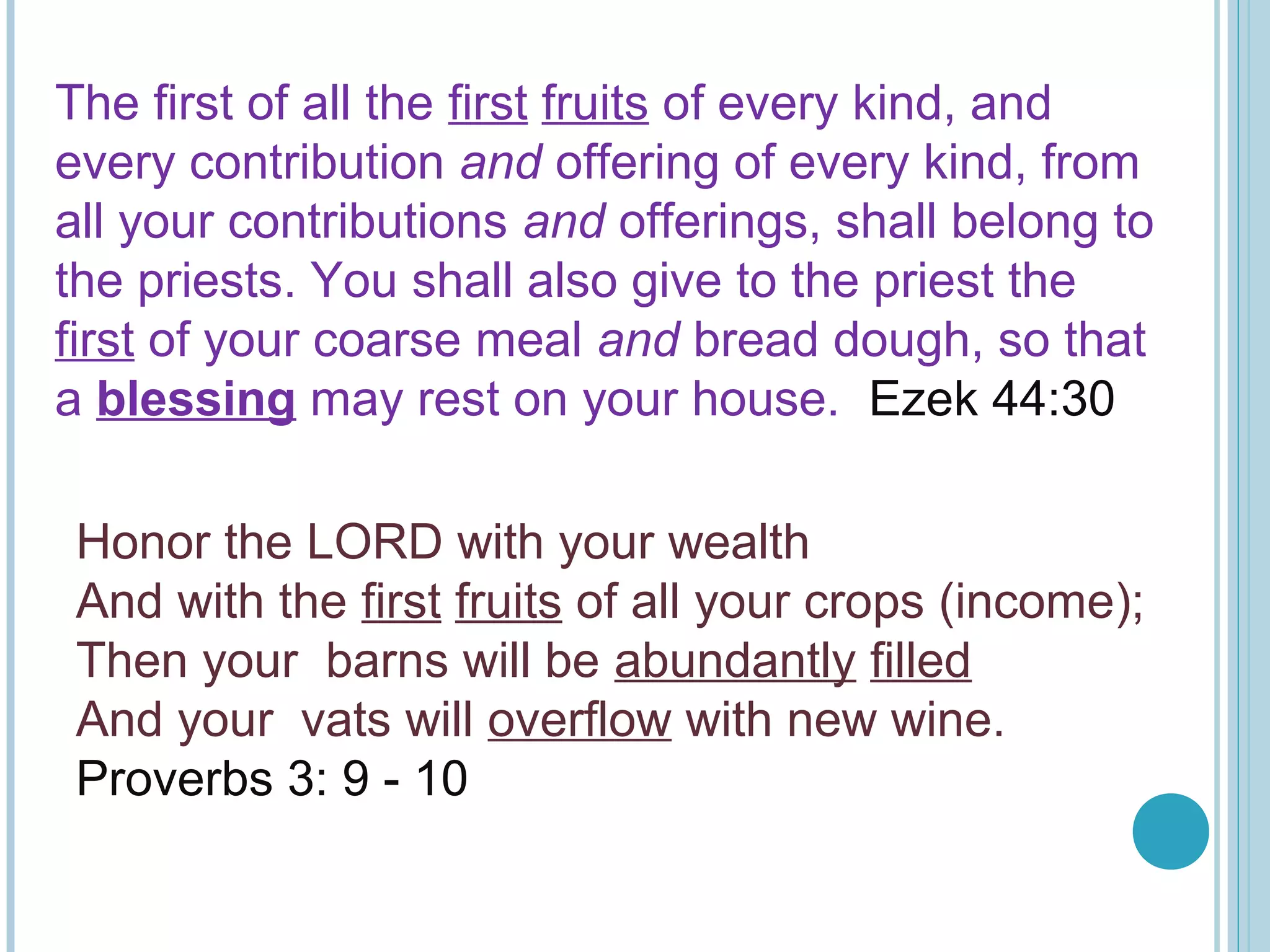 The first of all the first fruits of every kind, and
every contribution and offering of every kind, from
all your contributions and offerings, shall belong to
the priests. You shall also give to the priest the
first of your coarse meal and bread dough, so that
a blessing may rest on your house. Ezek 44:30
Honor the LORD with your wealth
And with the first fruits of all your crops (income);
Then your barns will be abundantly filled
And your vats will overflow with new wine.
Proverbs 3: 9 - 10
 