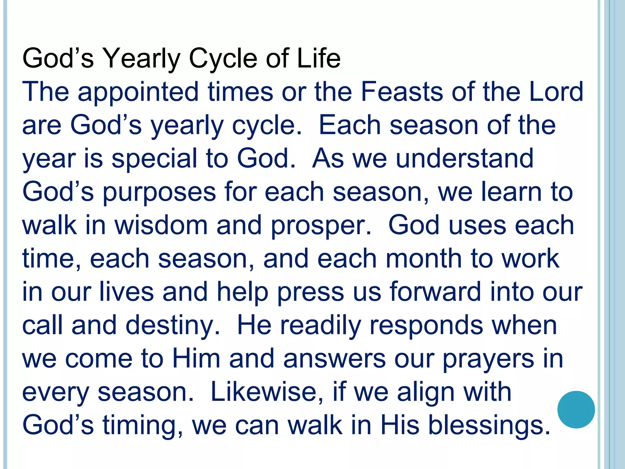 God’s Yearly Cycle of Life
The appointed times or the Feasts of the Lord
are God’s yearly cycle. Each season of the
year is special to God. As we understand
God’s purposes for each season, we learn to
walk in wisdom and prosper. God uses each
time, each season, and each month to work
in our lives and help press us forward into our
call and destiny. He readily responds when
we come to Him and answers our prayers in
every season. Likewise, if we align with
God’s timing, we can walk in His blessings.
 