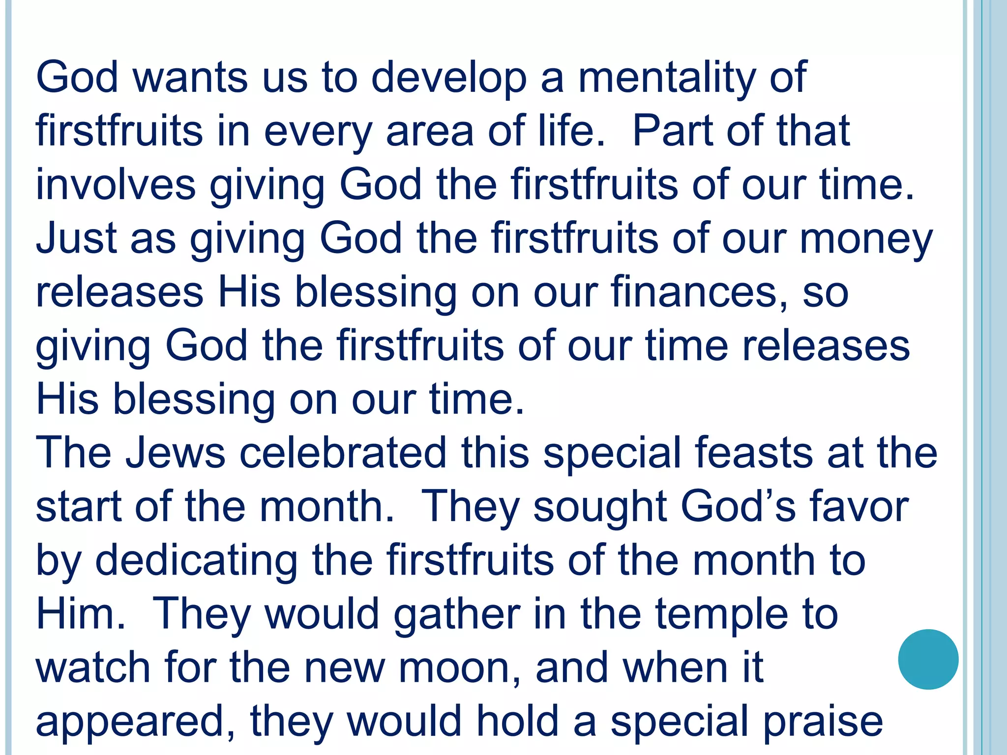 God wants us to develop a mentality of
firstfruits in every area of life. Part of that
involves giving God the firstfruits of our time.
Just as giving God the firstfruits of our money
releases His blessing on our finances, so
giving God the firstfruits of our time releases
His blessing on our time.
The Jews celebrated this special feasts at the
start of the month. They sought God’s favor
by dedicating the firstfruits of the month to
Him. They would gather in the temple to
watch for the new moon, and when it
appeared, they would hold a special praise
 