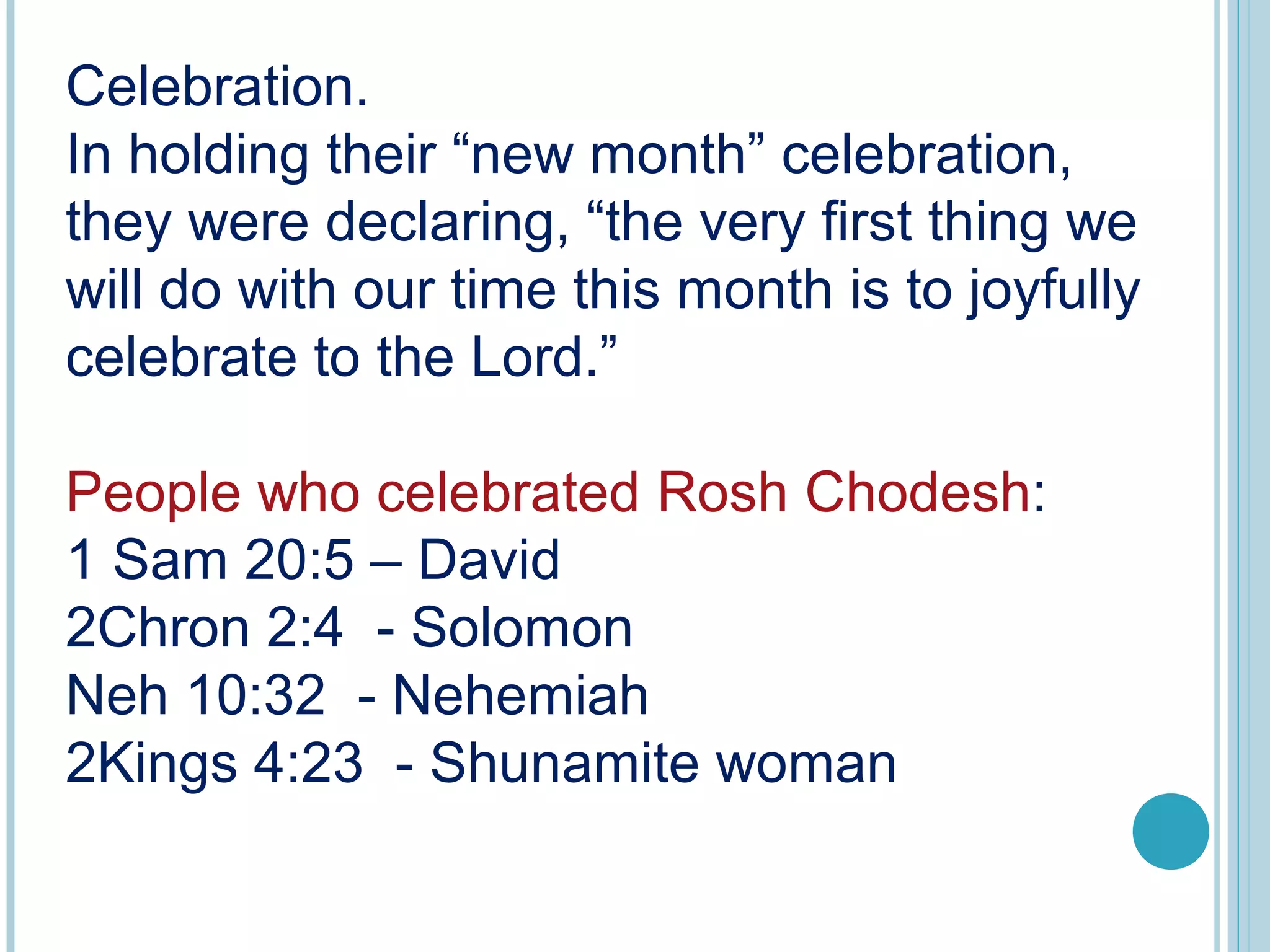 Celebration.
In holding their “new month” celebration,
they were declaring, “the very first thing we
will do with our time this month is to joyfully
celebrate to the Lord.”
People who celebrated Rosh Chodesh:
1 Sam 20:5 – David
2Chron 2:4 - Solomon
Neh 10:32 - Nehemiah
2Kings 4:23 - Shunamite woman
 
