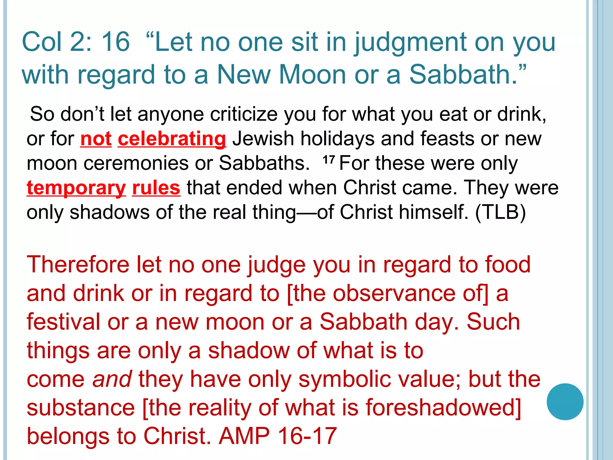 Col 2: 16 “Let no one sit in judgment on you
with regard to a New Moon or a Sabbath.”
Therefore let no one judge you in regard to food
and drink or in regard to [the observance of] a
festival or a new moon or a Sabbath day. Such
things are only a shadow of what is to
come and they have only symbolic value; but the
substance [the reality of what is foreshadowed]
belongs to Christ. AMP 16-17
 
So don’t let anyone criticize you for what you eat or drink,
or for not celebrating Jewish holidays and feasts or new
moon ceremonies or Sabbaths. 17 
For these were only
temporary rules that ended when Christ came. They were
only shadows of the real thing—of Christ himself. (TLB)
 