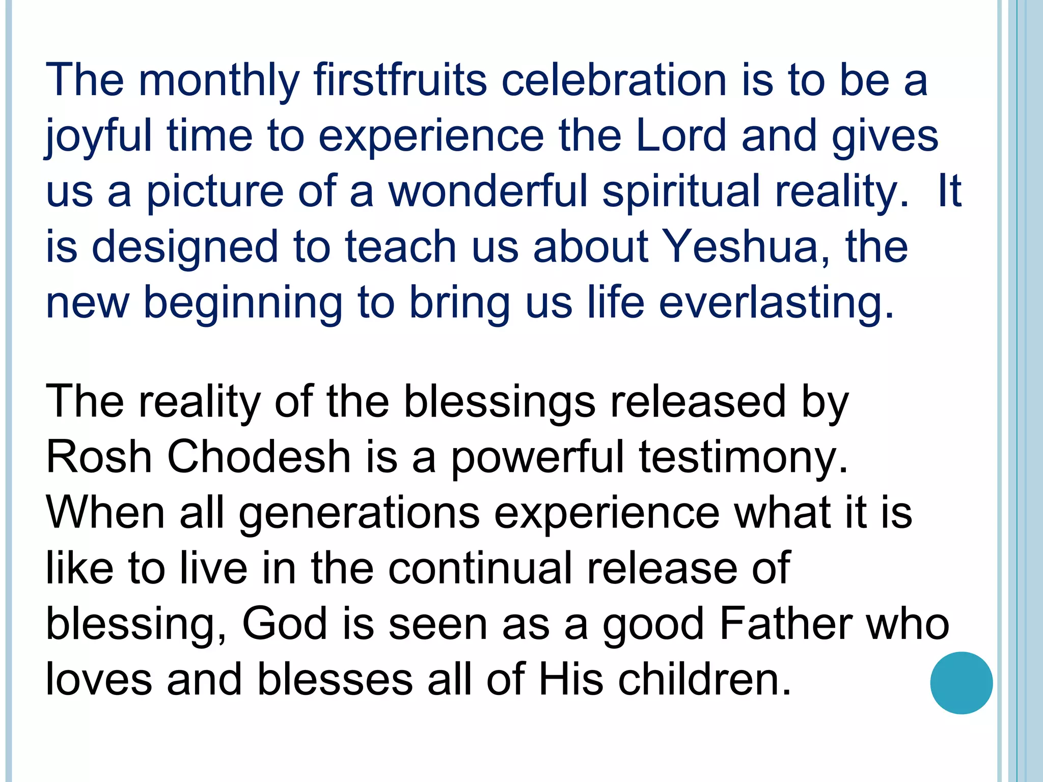 The monthly firstfruits celebration is to be a
joyful time to experience the Lord and gives
us a picture of a wonderful spiritual reality. It
is designed to teach us about Yeshua, the
new beginning to bring us life everlasting.
The reality of the blessings released by
Rosh Chodesh is a powerful testimony.
When all generations experience what it is
like to live in the continual release of
blessing, God is seen as a good Father who
loves and blesses all of His children.
 