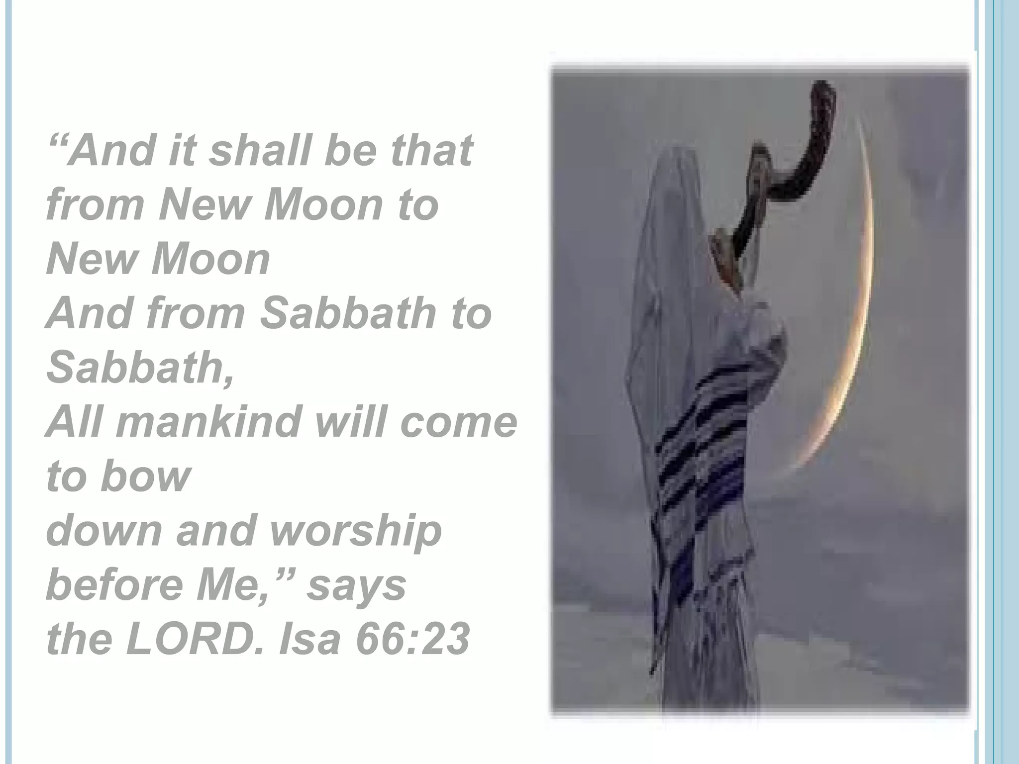 “And it shall be that
from New Moon to
New Moon
And from Sabbath to
Sabbath,
All mankind will come
to bow
down and worship
before Me,” says
the LORD. Isa 66:23
 